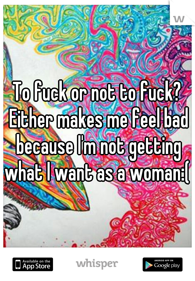  To fuck or not to fuck?  Either makes me feel bad because I'm not getting what I want as a woman:(  