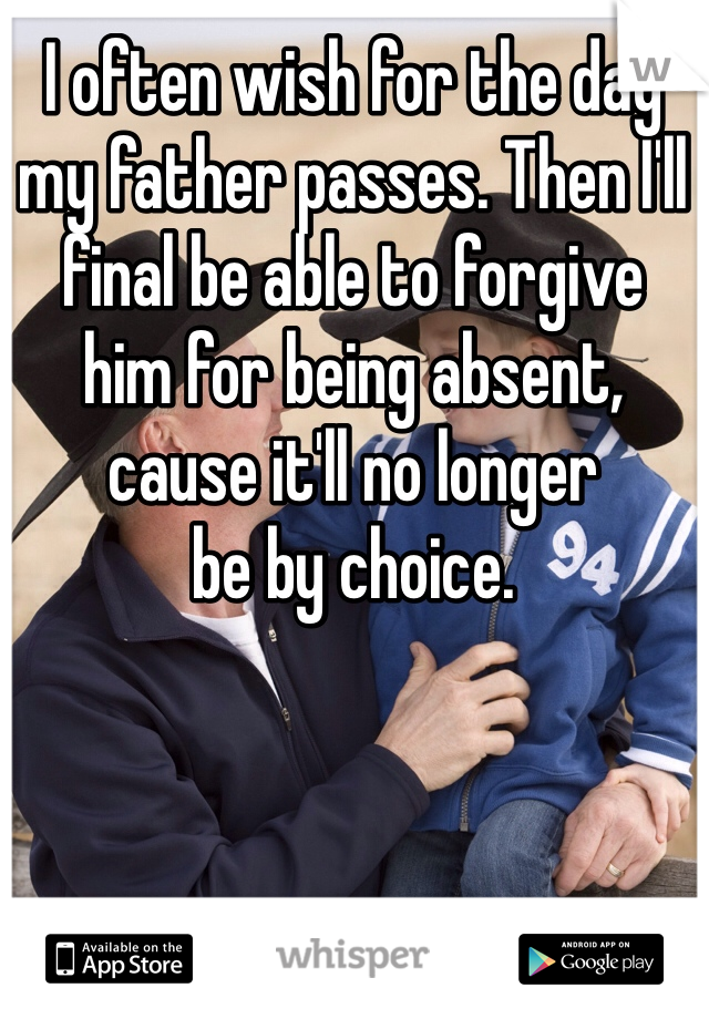 I often wish for the day 
my father passes. Then I'll 
final be able to forgive 
him for being absent, 
cause it'll no longer 
be by choice. 
