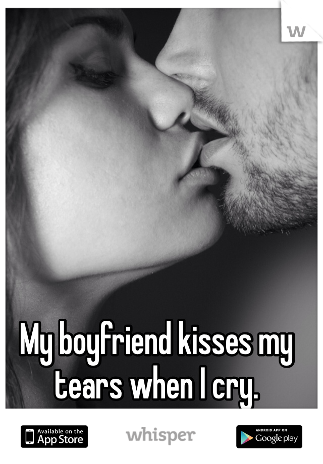 My boyfriend kisses my tears when I cry.