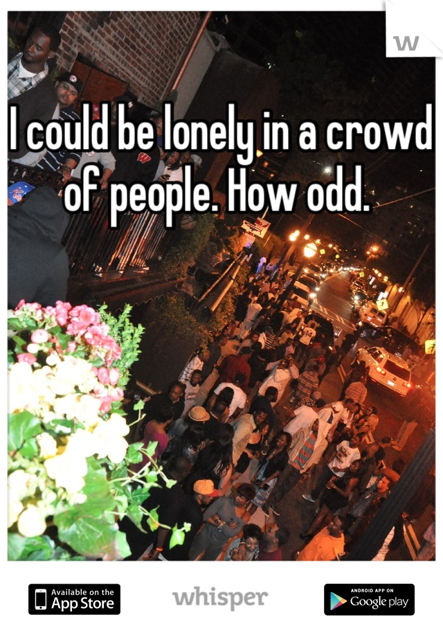 I could be lonely in a crowd of people. How odd. 