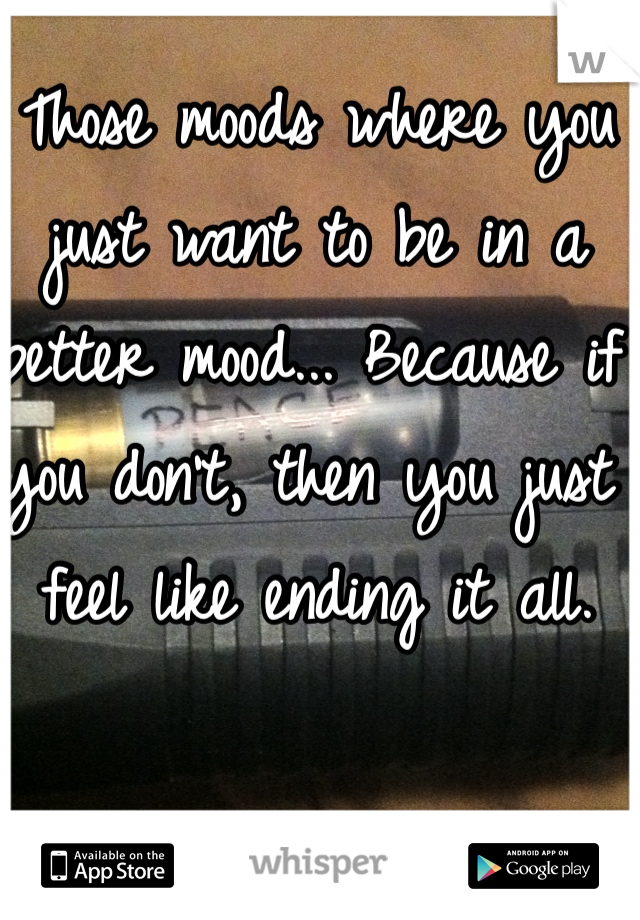 Those moods where you just want to be in a better mood... Because if you don't, then you just feel like ending it all. 