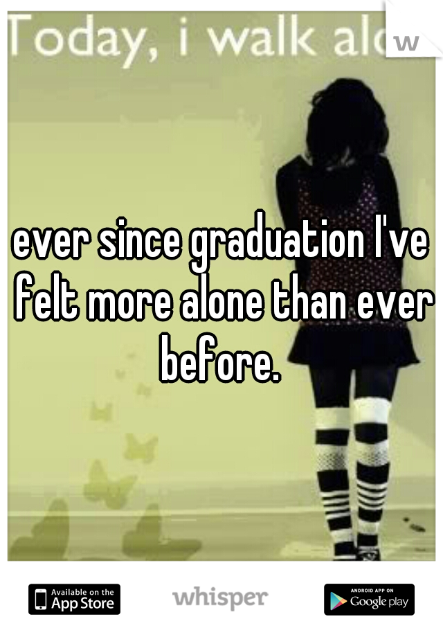 ever since graduation I've felt more alone than ever before. 