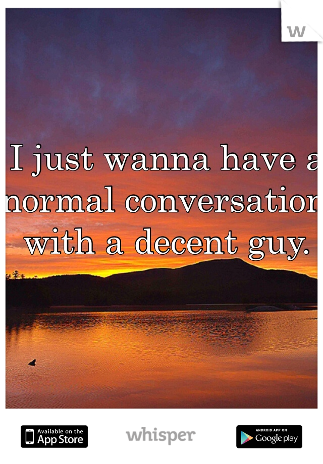 I just wanna have a normal conversation with a decent guy.