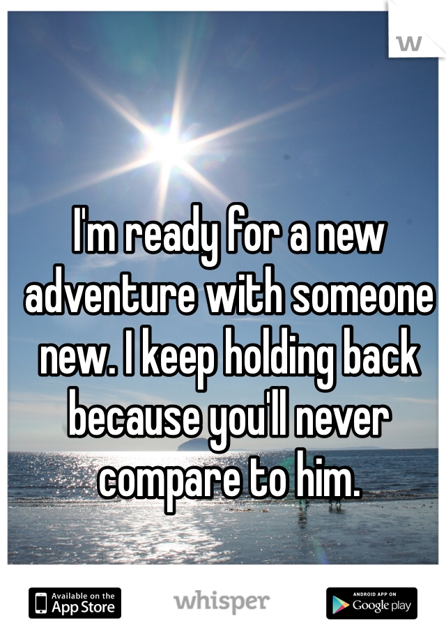 I'm ready for a new adventure with someone new. I keep holding back because you'll never compare to him.  