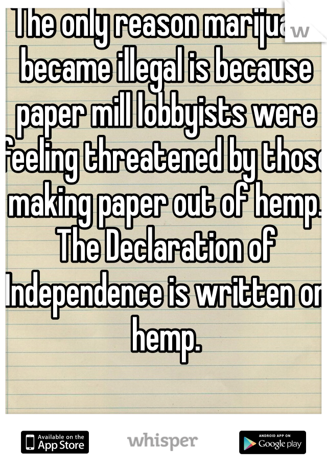The only reason marijuana became illegal is because paper mill lobbyists were feeling threatened by those making paper out of hemp. The Declaration of Independence is written on hemp. 