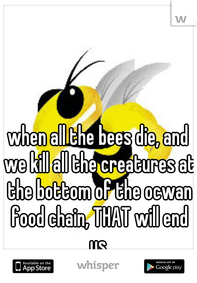 when all the bees die, and we kill all the creatures at the bottom of the ocwan food chain, THAT will end us.