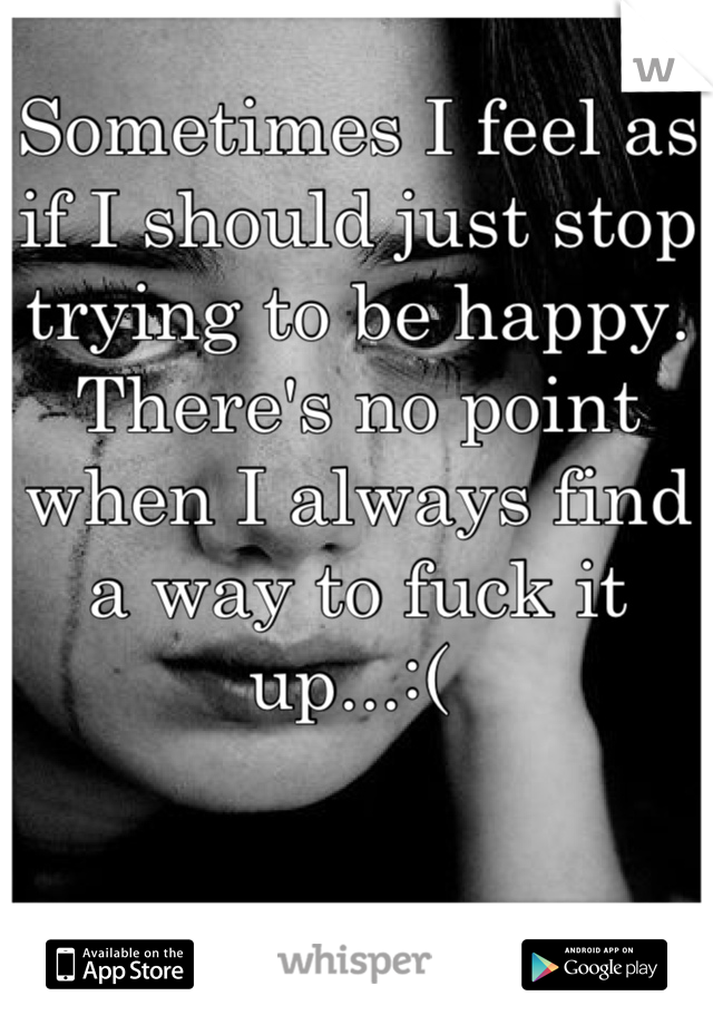 Sometimes I feel as if I should just stop trying to be happy. There's no point when I always find a way to fuck it up...:( 