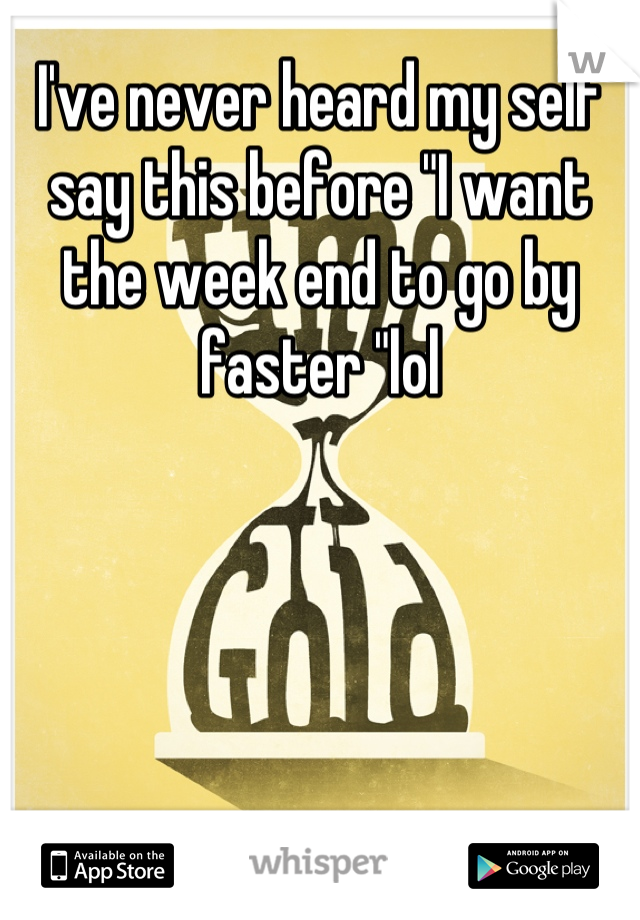 I've never heard my self say this before "I want the week end to go by faster "lol