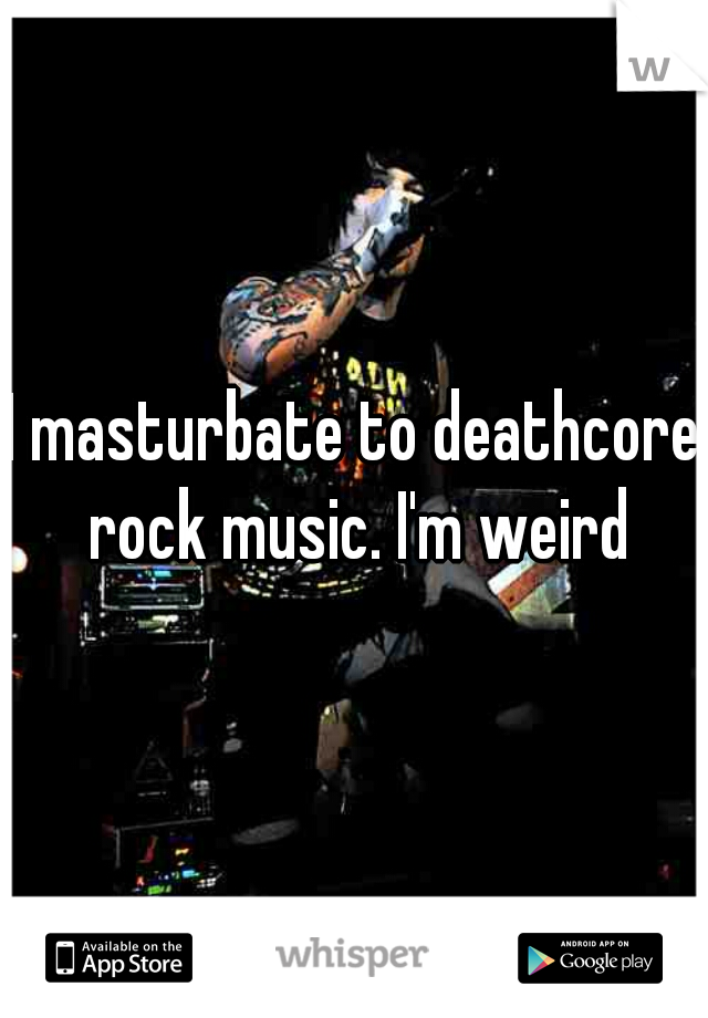 I masturbate to deathcore rock music. I'm weird