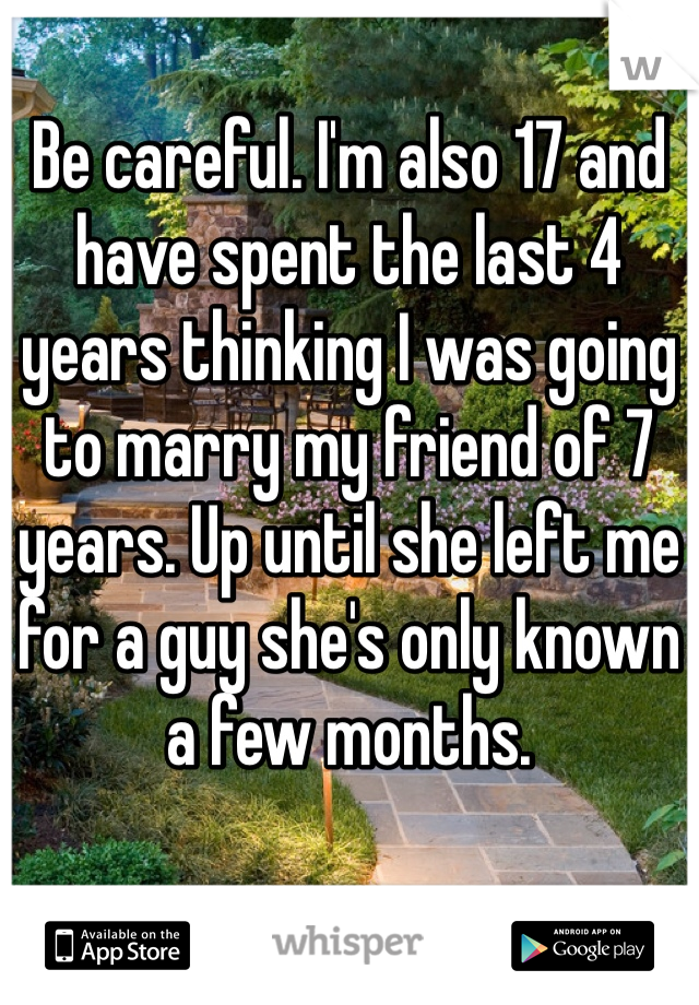 Be careful. I'm also 17 and have spent the last 4 years thinking I was going to marry my friend of 7 years. Up until she left me for a guy she's only known a few months.
