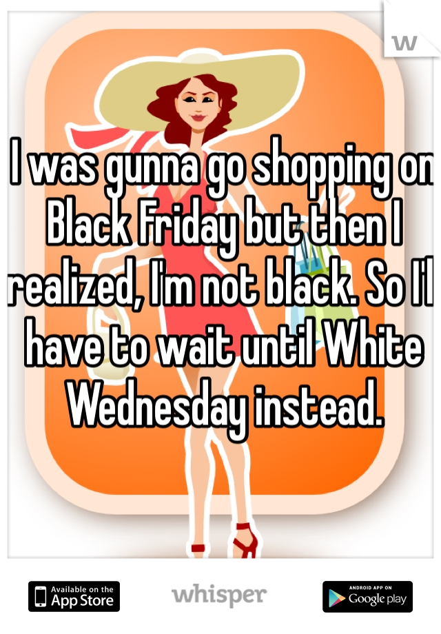 I was gunna go shopping on Black Friday but then I realized, I'm not black. So I'll have to wait until White Wednesday instead. 