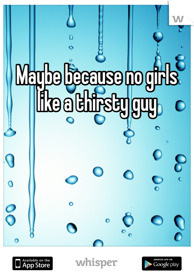 Maybe because no girls like a thirsty guy