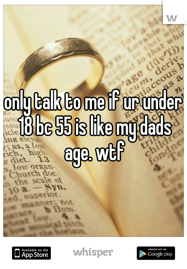 only talk to me if ur under 18 bc 55 is like my dads age. wtf
