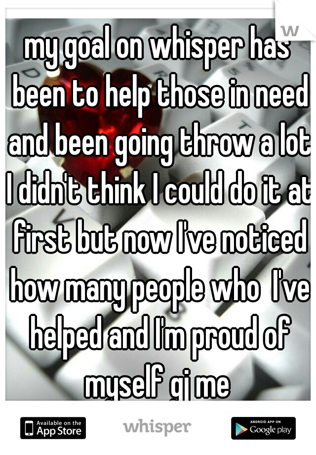 my goal on whisper has been to help those in need and been going throw a lot I didn't think I could do it at first but now I've noticed how many people who  I've helped and I'm proud of myself gj me 