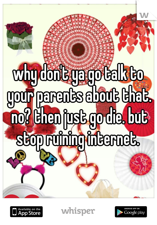 why don't ya go talk to your parents about that. no? then just go die. but stop ruining internet. 