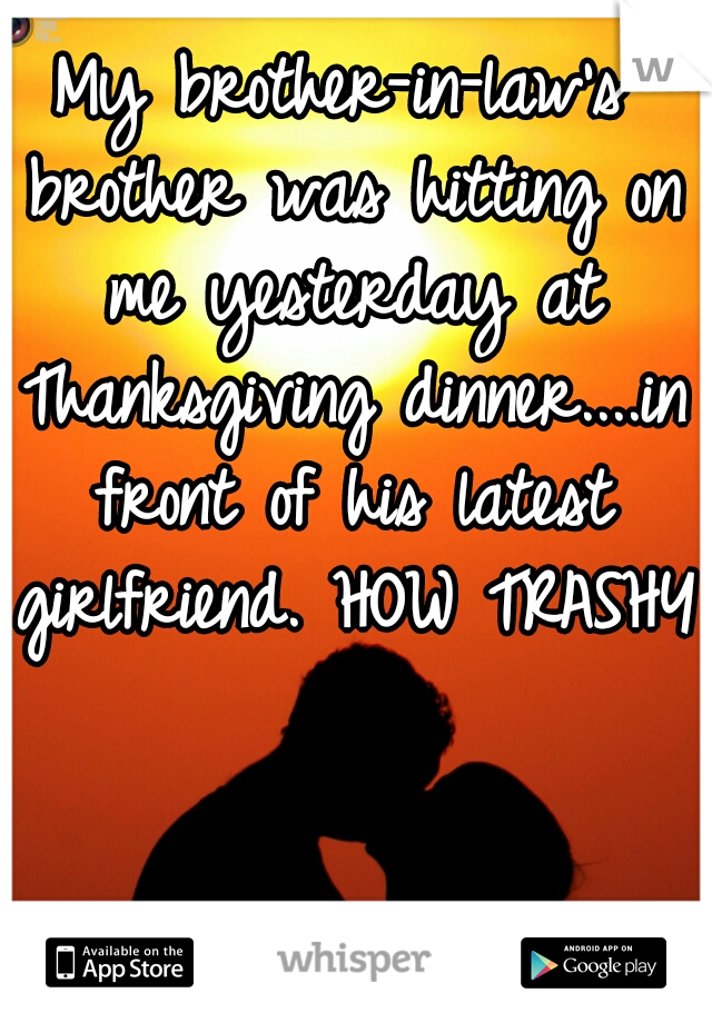 My brother-in-law's brother was hitting on me yesterday at Thanksgiving dinner....in front of his latest girlfriend. HOW TRASHY!