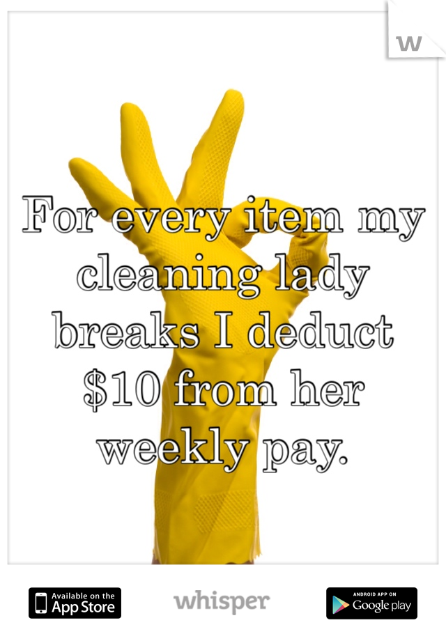 For every item my cleaning lady breaks I deduct $10 from her weekly pay. 