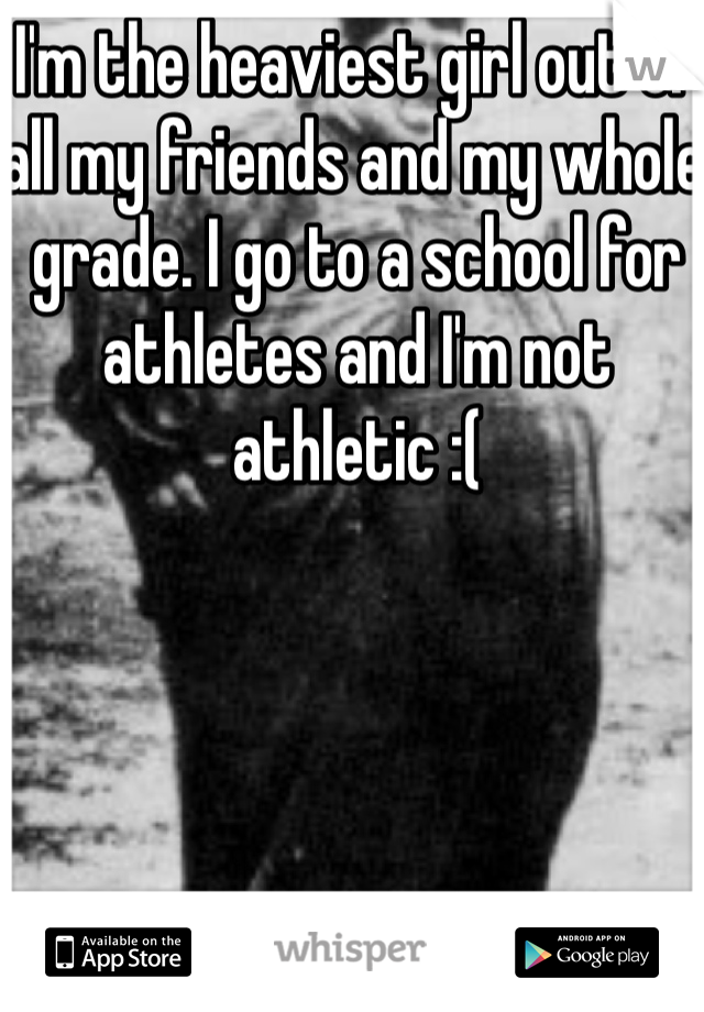 I'm the heaviest girl out of all my friends and my whole grade. I go to a school for athletes and I'm not athletic :(
