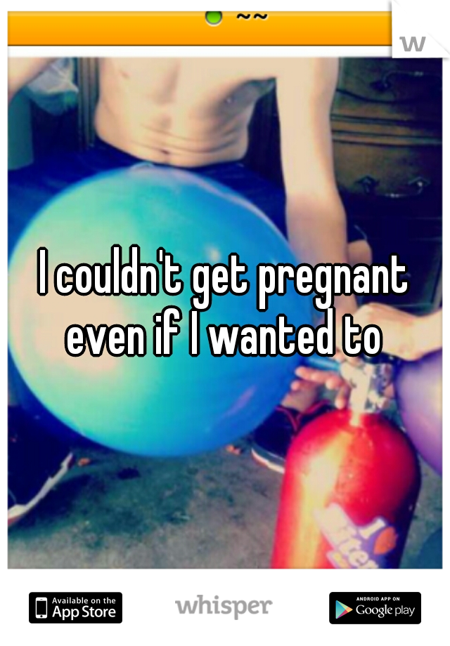 I couldn't get pregnant even if I wanted to 