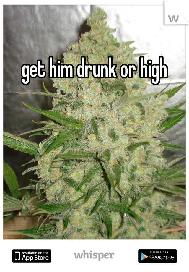 get him drunk or high