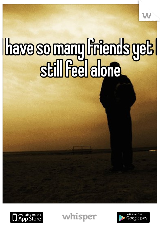 I have so many friends yet I still feel alone 
