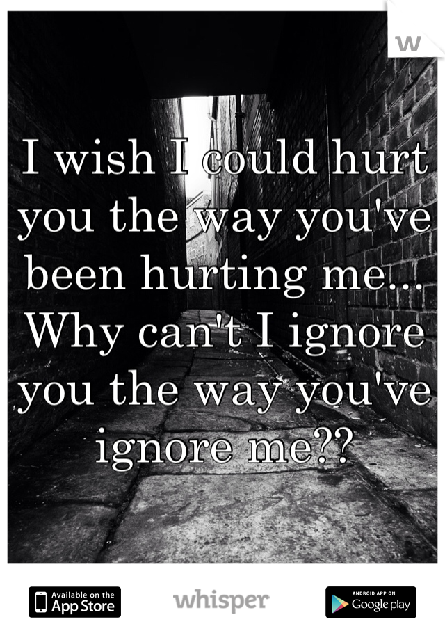 
I wish I could hurt you the way you've been hurting me... Why can't I ignore you the way you've ignore me??
