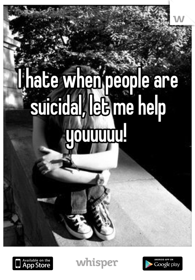 I hate when people are suicidal, let me help youuuuu! 