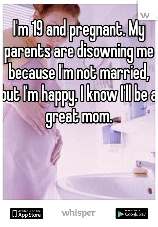 I'm 19 and pregnant. My parents are disowning me because I'm not married, but I'm happy. I know I'll be a great mom.