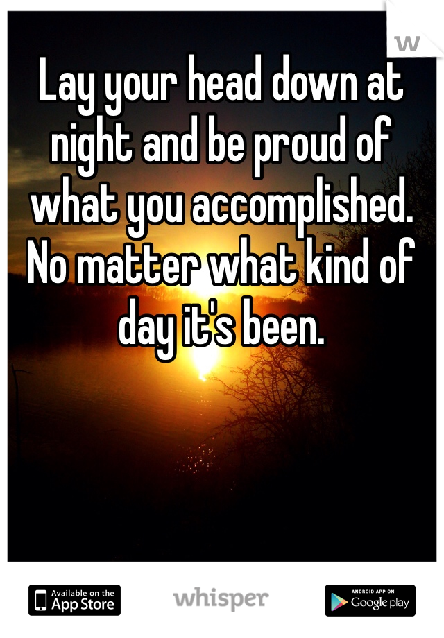 Lay your head down at night and be proud of what you accomplished. No matter what kind of day it's been. 