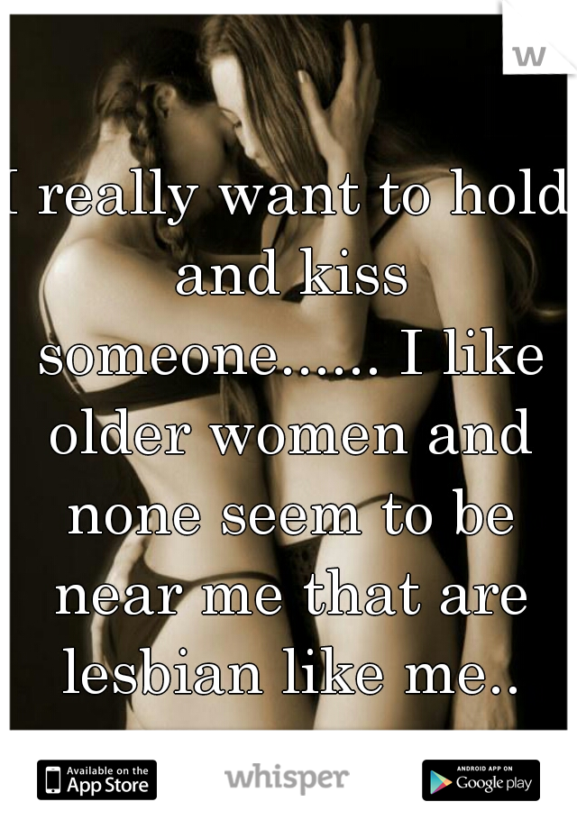 I really want to hold and kiss someone...... I like older women and none seem to be near me that are lesbian like me..