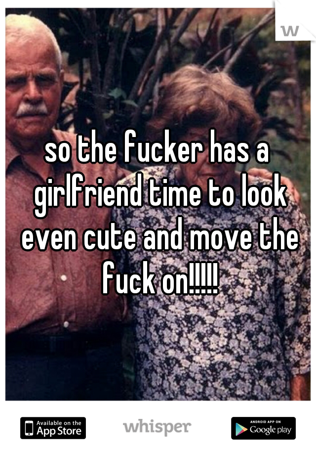 so the fucker has a girlfriend time to look even cute and move the fuck on!!!!!
