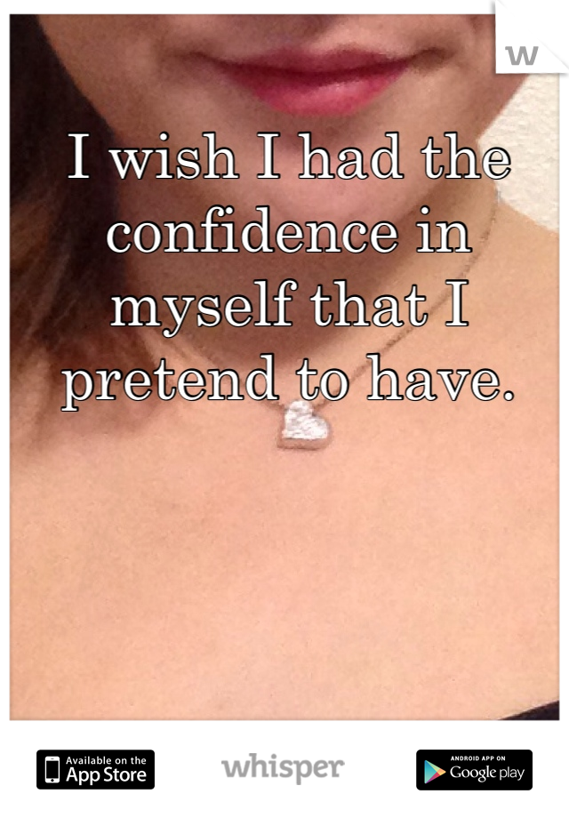 I wish I had the confidence in myself that I pretend to have. 
