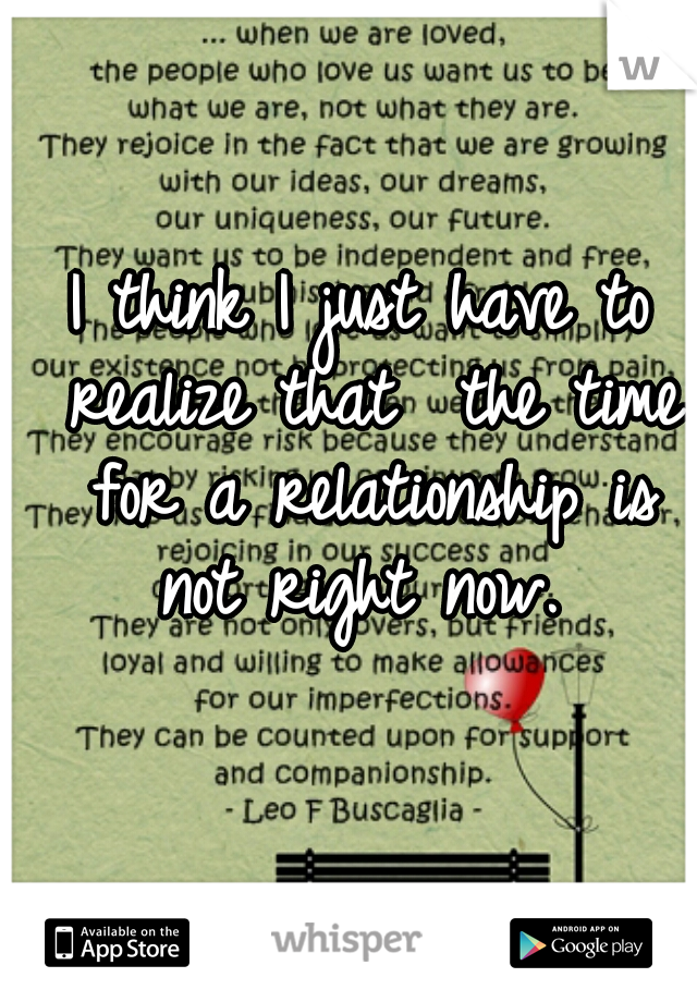 I think I just have to realize that  the time for a relationship is not right now. 