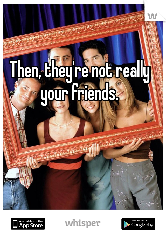 Then, they're not really your friends. 
