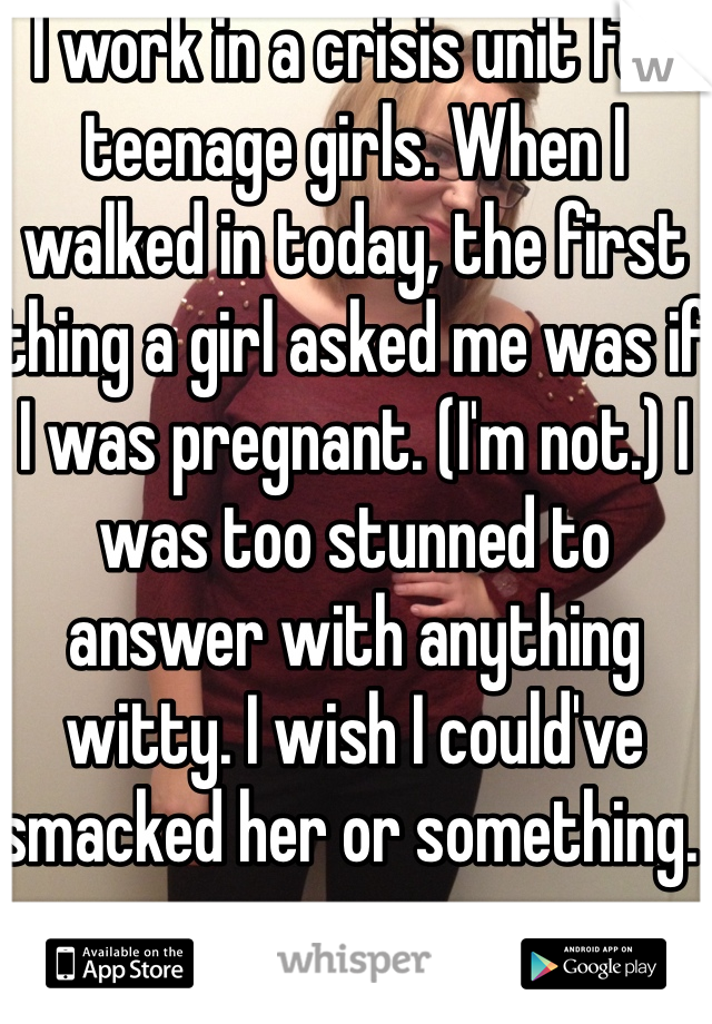 I work in a crisis unit for teenage girls. When I walked in today, the first thing a girl asked me was if I was pregnant. (I'm not.) I was too stunned to answer with anything witty. I wish I could've smacked her or something. 