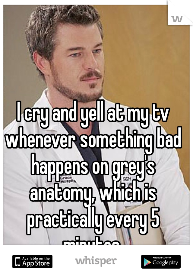I cry and yell at my tv whenever something bad happens on grey's anatomy, which is practically every 5 minutes. 