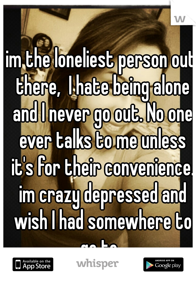 im the loneliest person out there,  I hate being alone and I never go out. No one ever talks to me unless it's for their convenience. im crazy depressed and wish I had somewhere to go to. 