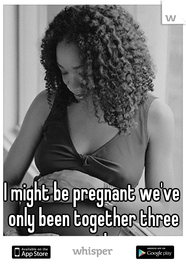 I might be pregnant we've only been together three months