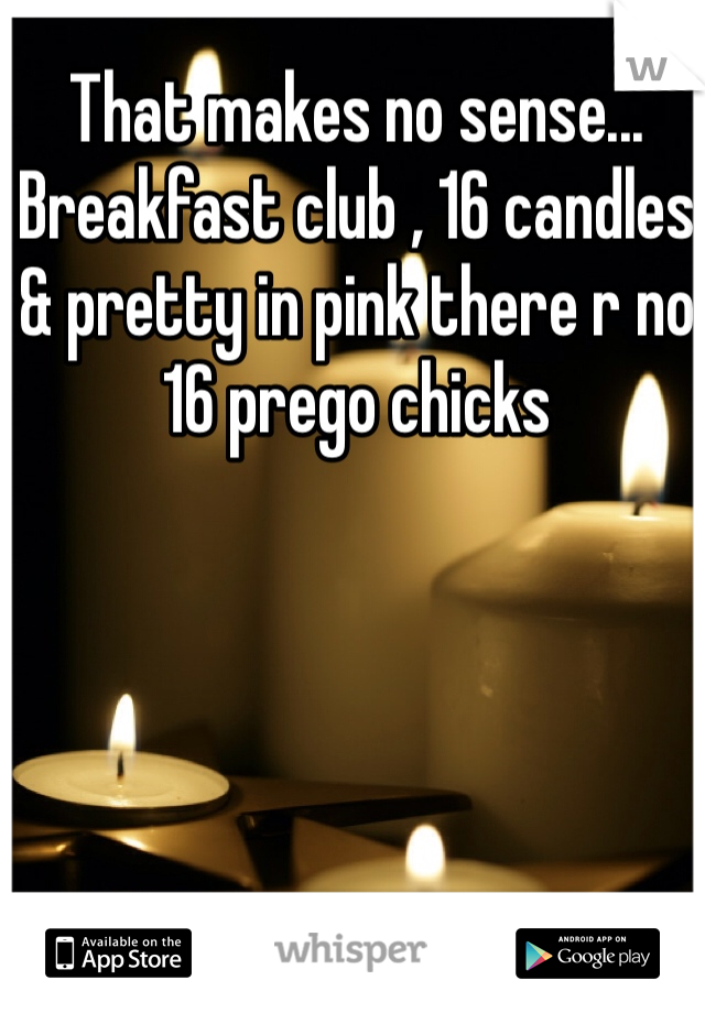 That makes no sense... Breakfast club , 16 candles & pretty in pink there r no 16 prego chicks 