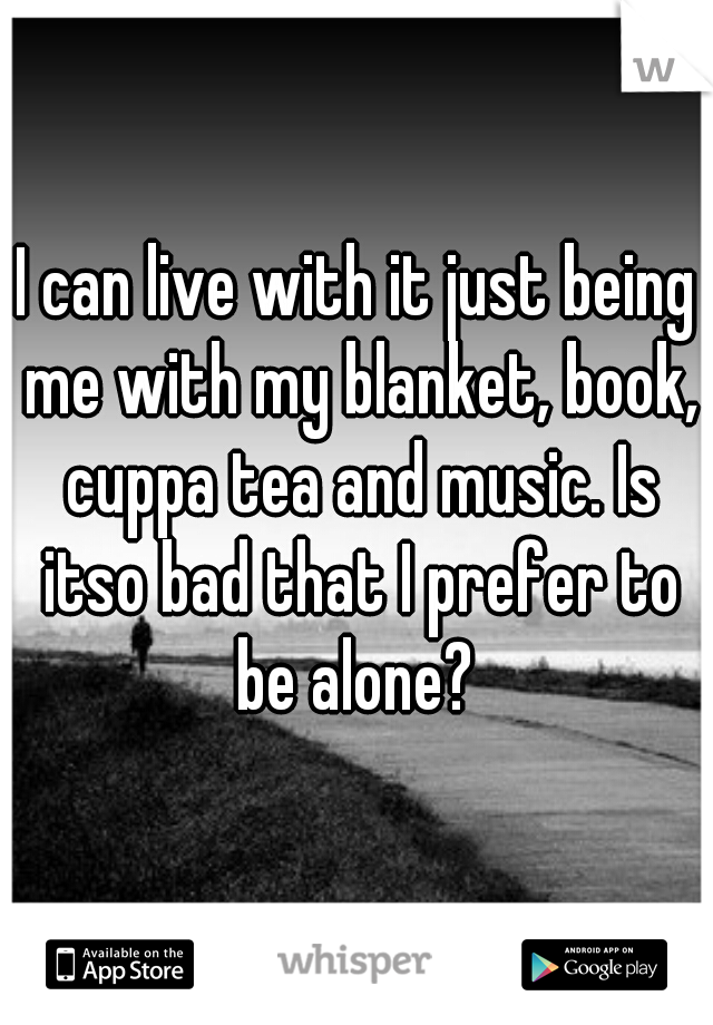 I can live with it just being me with my blanket, book, cuppa tea and music. Is itso bad that I prefer to be alone? 