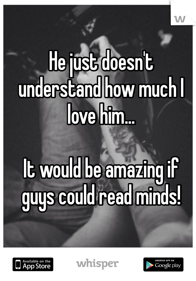 He just doesn't understand how much I love him... 

It would be amazing if guys could read minds!