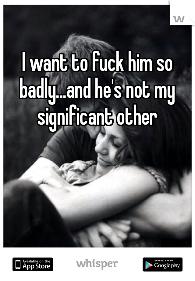 I want to fuck him so badly...and he's not my significant other 