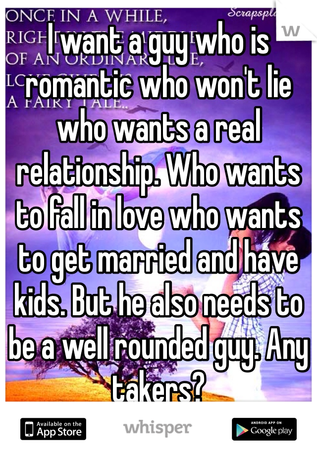 I want a guy who is romantic who won't lie who wants a real relationship. Who wants to fall in love who wants to get married and have kids. But he also needs to be a well rounded guy. Any takers? 