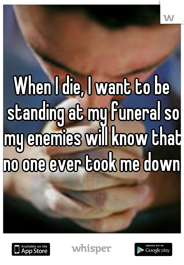 When I die, I want to be standing at my funeral so my enemies will know that no one ever took me down. 