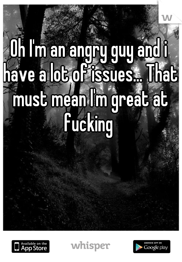 Oh I'm an angry guy and i have a lot of issues... That must mean I'm great at fucking 