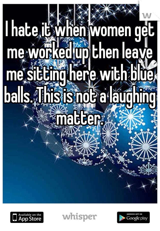 I hate it when women get me worked up then leave me sitting here with blue balls. This is not a laughing matter.