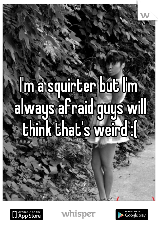 I'm a squirter but I'm always afraid guys will think that's weird :(