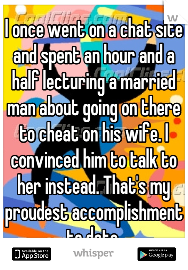 I once went on a chat site and spent an hour and a half lecturing a married man about going on there to cheat on his wife. I convinced him to talk to her instead. That's my proudest accomplishment to date.
