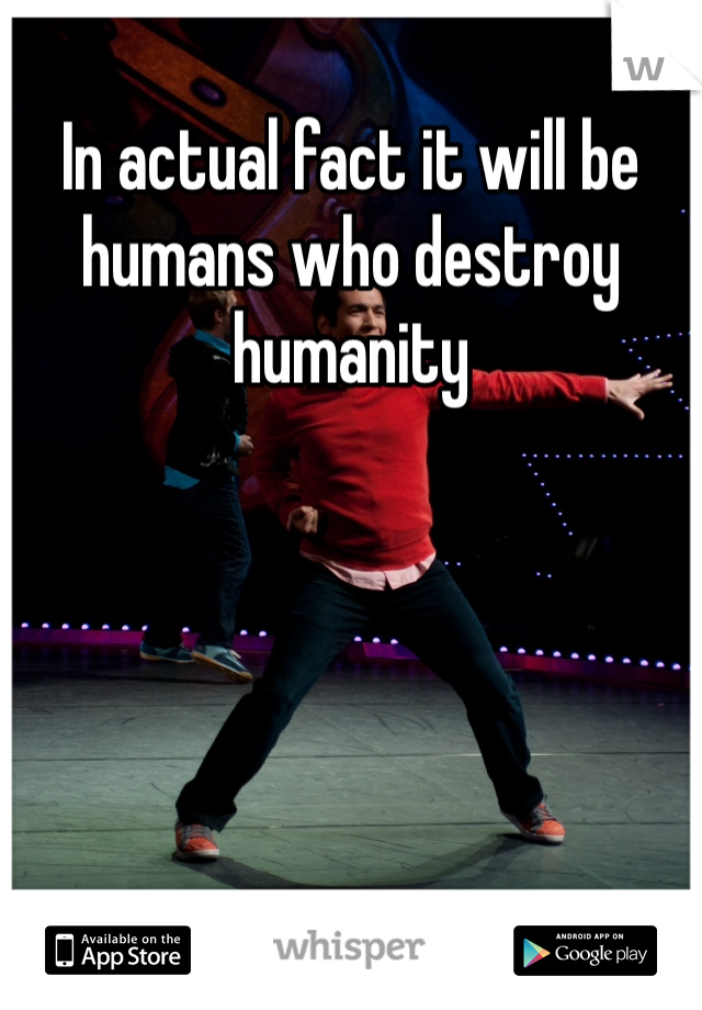 In actual fact it will be humans who destroy humanity