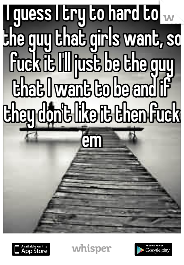 I guess I try to hard to be the guy that girls want, so fuck it I'll just be the guy that I want to be and if they don't like it then fuck em